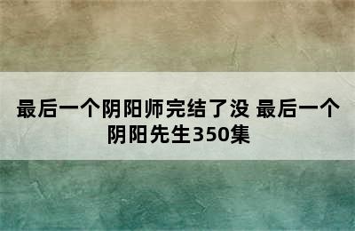 最后一个阴阳师完结了没 最后一个阴阳先生350集